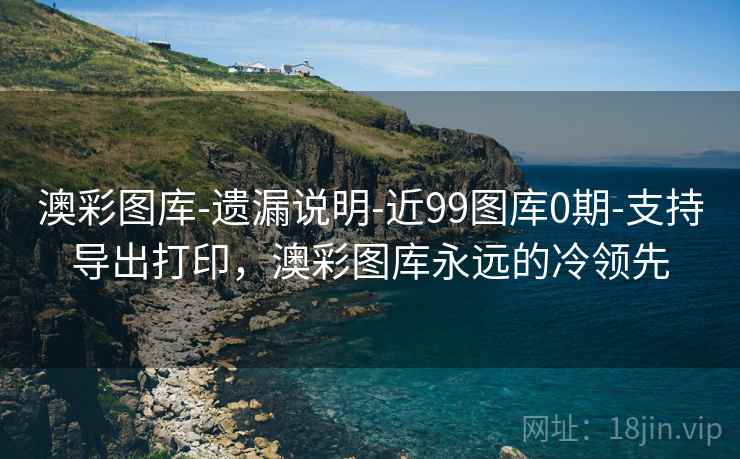 澳彩图库-遗漏说明-近99图库0期-支持导出打印，澳彩图库永远的冷领先